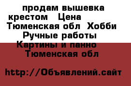 продам вышевка крестом › Цена ­ 19 000 - Тюменская обл. Хобби. Ручные работы » Картины и панно   . Тюменская обл.